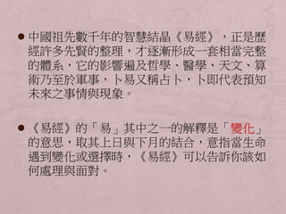  中國祖先數千年的智慧結晶《易經》，正是歷 
經許多先賢的整理，才逐漸形成一套相當完整 
的體系，它的影響遍及哲學、醫學、天文、算 
術乃至於軍事，卜易又稱占卜，卜即代表預知 
未來之事情與現象。 
 《易經》的「易」其中之一的解釋是「變化」 
的意思，取其上日與下月的結合，意指當生命 
遇到變化或選擇時，《易經》可以告訴你該如 
何處理與面對。 
 
