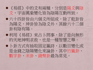  《易經》中的爻有兩種，分別是陽爻與陰 
爻，宇宙萬象變化皆為陰陽互動所致。 
 六十四卦皆由六個爻所組成，除了乾卦皆 
為陽爻，坤卦皆為陰爻外，其餘六十二個 
卦有陰有陽。 
 利用《易經》來占卜問事，除了是向無形 
的天地神明求救，也是一種智慧之舉。 
 卜卦方式有抽取固定籤詩，以數目變化或 
是金錢之陰陽變化來論卦，其中竹籤卦、 
數字卦、米卦、錢幣卦最為常見。 
 
