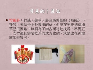  竹籤卦：竹籤（蓍草）卦為最傳統的《易經》卜 
卦法，蓍草是卜卦專用的草，但現在要找到這種 
草已很困難，無須為了崇古而特地找尋。準備五 
十支竹籤且需要乾淨的地方收納，或是放在神壇 
前供奉皆可。 
 