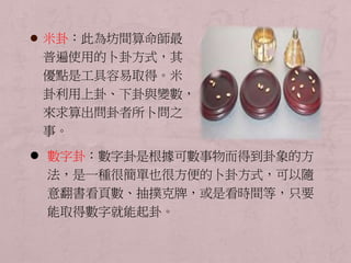  米卦：此為坊間算命師最 
普遍使用的卜卦方式，其 
優點是工具容易取得。米 
卦利用上卦、下卦與變數， 
來求算出問卦者所卜問之 
事。 
 數字卦：數字卦是根據可數事物而得到卦象的方 
法，是一種很簡單也很方便的卜卦方式，可以隨 
意翻書看頁數、抽撲克牌，或是看時間等，只要 
能取得數字就能起卦。 
 