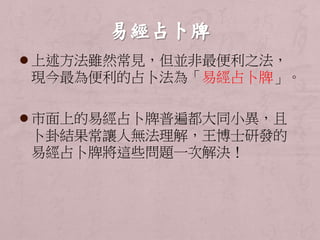  上述方法雖然常見，但並非最便利之法， 
現今最為便利的占卜法為「易經占卜牌」。 
 市面上的易經占卜牌普遍都大同小異，且 
卜卦結果常讓人無法理解，王博士研發的 
易經占卜牌將這些問題一次解決！ 
 
