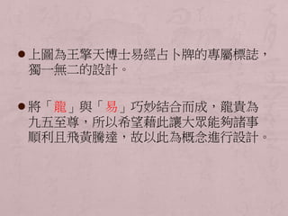  上圖為王擎天博士易經占卜牌的專屬標誌， 
獨一無二的設計。 
 將「龍」與「易」巧妙結合而成，龍貴為 
九五至尊，所以希望藉此讓大眾能夠諸事 
順利且飛黃騰達，故以此為概念進行設計。 
 