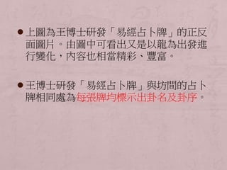  上圖為王博士研發「易經占卜牌」的正反 
面圖片。由圖中可看出又是以龍為出發進 
行變化，內容也相當精彩、豐富。 
 王博士研發「易經占卜牌」與坊間的占卜 
牌相同處為每張牌均標示出卦名及卦序。 
 