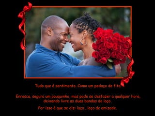 Tudo que é sentimento. Como um pedaço de fita. Enrosca, segura um pouquinho, mas pode se desfazer a qualquer hora, deixando livre as duas bandas do laço.  Por isso é que se diz: laço , laço de amizade.  