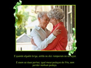 E quando alguém briga, então se diz: romperam-se os laços. E saem as duas partes, igual meus pedaços de fita, sem perder nenhum pedaço.  