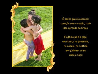 É assim que é o abraço:  coração com coração, tudo  isso cercado de braço.  É assim que é o laço:  um abraço no presente,  no cabelo, no vestido, em qualquer coisa  onde o faço. 