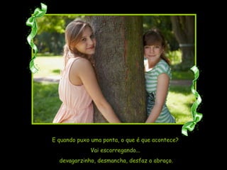 E quando puxo uma ponta, o que é que acontece?  Vai escorregando...  devagarzinho, desmancha, desfaz o abraço. 