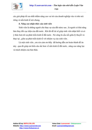 http://Luanvanviet.com – Tìm luận văn nhớ đến Luận Văn
                                                 Việt


các giải pháp tối ưu nhất nhằm nâng cao vai trò của doanh nghiệp vừa và nhỏ nói
riêng và nền kinh tế nói chung.
       b. Nâng cao nhận thức của sinh viên
       Sinh viên là những người chủ thực sự của đất nứơc sau , là người có khả năng
làm thay đổi cục diện của đất nước . Khi đó đề tài sẽ giúp sinh viên nhận biết và có
ý thức hơn tới sự phát triển kinh tế đất nước . Nó cũng là cầu nối giữa lý thuyết và
thực tại , giữa sự phát triển kinh tế với nhiệm vụ của sinh viên .
       Là một sinh viên , em xin cảm ơn thầy đã hướng dẫn em hoàn thành đề án
này , qua đó giúp em hiểu sâu sắc hơn về nền kinh tế đất nước , nâng cao năng lực
và trách nhiệm của bản thân.




Hotline hỗ trợ: 0979.170.170                  Yahoo Chat: Luanvanviet - Choluanvanvn
Website: http://www.Luanvanviet.com           Email: Luanvanviet@gmail.com
        http://www.Choluanvan.vn
 