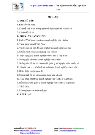 http://Luanvanviet.com – Tìm luận văn nhớ đến Luận Văn
                                                Việt


                                       MỤC LỤC
    A. LỜI MỞ ĐẦU
    I. Kinh tế Việt Nam
    1. Kinh tế Việt Nam mong quá trình hội nhập kinh tế quốc tế
    2. Lý do viết đề tài
    B. PHÂN LÝ LUẬN CHUNG
    I. Kinh tế Việt Nam và vai của doanh nghiệp vừa và nhỏ
    1. Thực trạng kinh tế Việt Nam
    2. Vai trò vừa và nhỏ đối với sự phát triển đất nước hiện nay
    3. Sự cần thiết của doanh nghiệp vừa và nhỏ
    II. Thực trạng của doanh nghiệp vừa và nhỏ ở Việt Nam
    1. Những yếu kém của doanh nghiệp vừa và nhỏ
    2. Những vấn đề tồn tại của cơ chế quản lý và nguyên nhân sự tồn tại
    III. Sự đổi mới cơ chế chính sách cho các doanh nghiệp vừa và nhỏ
    1. Hoàn thiện cơ chế quản lý
    2. Chính sách hỗ trợ các doanh nghiệp vừa và nhỏ
    IV. Giải pháp phát triển doanh nghiệp vừa và nhỏ ở Việt Nam
    1. Đổi mới cơ chế quản lý doanh nghiệp vừa và nhỏ ở Việt Nam
    2. Về tổ chức.
    3. Kinh nghiệm các nước thế giới
    C. KẾT LUẬN




Hotline hỗ trợ: 0979.170.170                 Yahoo Chat: Luanvanviet - Choluanvanvn
Website: http://www.Luanvanviet.com          Email: Luanvanviet@gmail.com
        http://www.Choluanvan.vn
 