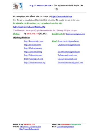 http://Luanvanviet.com – Tìm luận văn nhớ đến Luận Văn
                                                        Việt


Đề cương được trích dẫn từ toàn văn tài liệu tại http://Luanvanviet.com
Quý độc giả có nhu cầu tham khảo toàn bộ tài liệu có thể đặt mua tài liệu này từ thư viện.
Để biết thêm chi tiết, vui lòng truy cập website Luận Văn Việt :
http://Luanvanviet.com/datmua.php
Xin chân thành cảm ơn quý độc giả đã quan tâm đến thư viện trong thời gian vừa qua.
Hotline:        0979.170.170 (Mr. Huy)             Email Chính:  Luanvanviet@gmail.com

Hệ thống Website:
               http://Luanvanviet.com               Email: Luanvanviet@gmail.com
               http://Choluanvan.vn                         Choluanvanvn@gmail.com
               http://Choluanvan.org
               http://Timluanvan.org                        Tuvanluanvan@gmail.com
               http://Tailuanvan.com                        Tailuanvan@gmail.com
               http://Giaoanviet.com                        Giaoanviet@gmail.com
               http://Thuvienluanvan.org                    Thuvienluanvanvn@gmail.com




Hotline hỗ trợ: 0979.170.170                        Yahoo Chat: Luanvanviet - Choluanvanvn
Website: http://www.Luanvanviet.com                 Email: Luanvanviet@gmail.com
        http://www.Choluanvan.vn
 