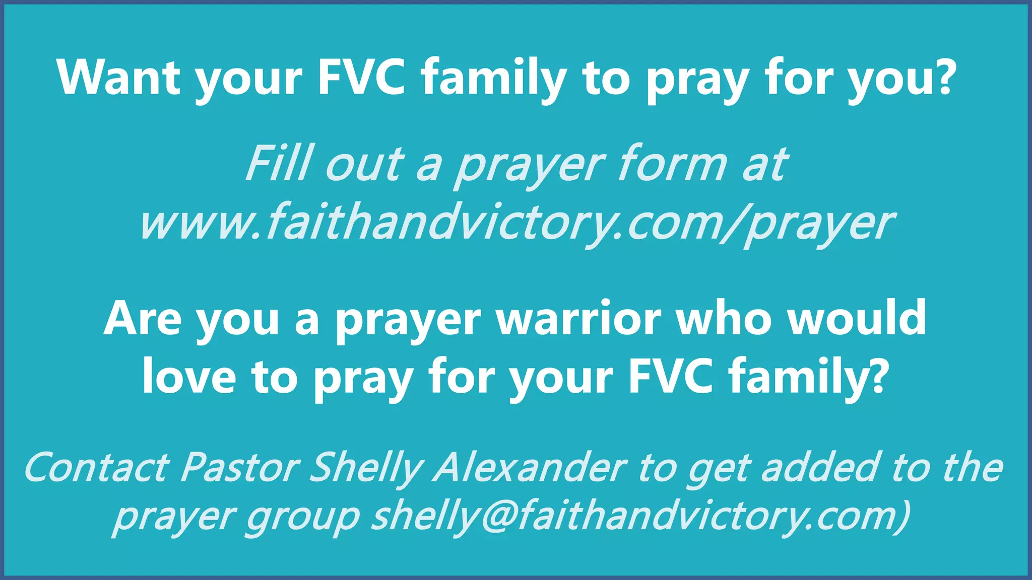 Want your FVC family to pray for you?
Fill out a prayer form at
www.faithandvictory.com/prayer
Are you a prayer warrior who would
love to pray for your FVC family?
Contact Pastor Shelly Alexander to get added to the
prayer group shelly@faithandvictory.com)
 