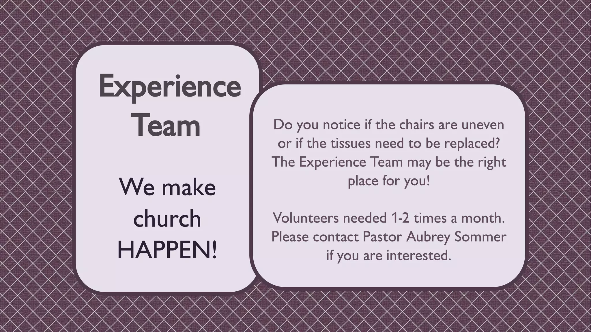 Experience
Team
We make
church
HAPPEN!
Do you notice if the chairs are uneven
or if the tissues need to be replaced?
The Experience Team may be the right
place for you!
Volunteers needed 1-2 times a month.
Please contact Pastor Aubrey Sommer
if you are interested.
 