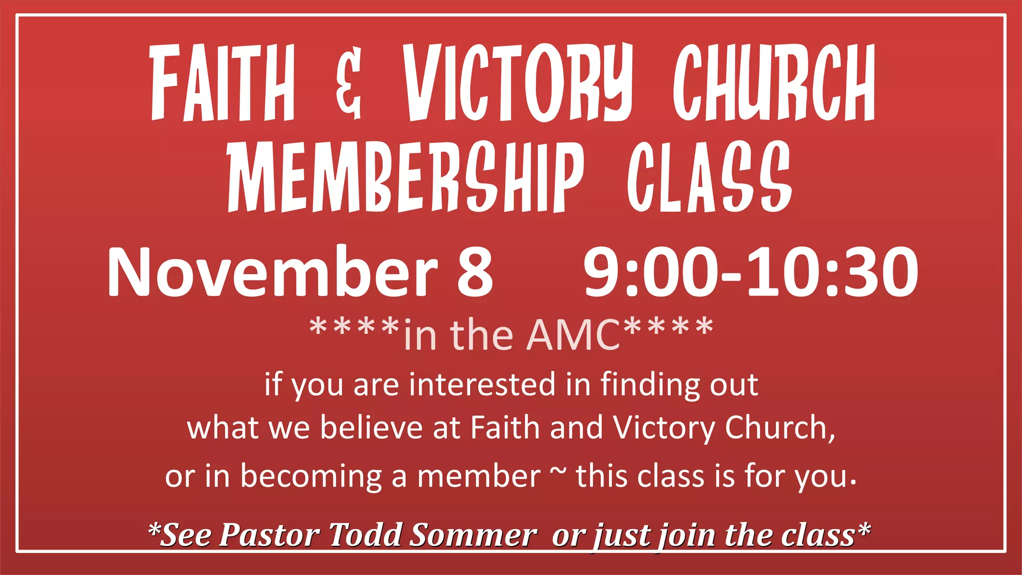 *See Pastor Todd Sommer or just join the class*
Membership Class
if you are interested in finding out
what we believe at Faith and Victory Church,
or in becoming a member ~ this class is for you.
November 8 9:00-10:30
Faith & victory church
****in the AMC****
 