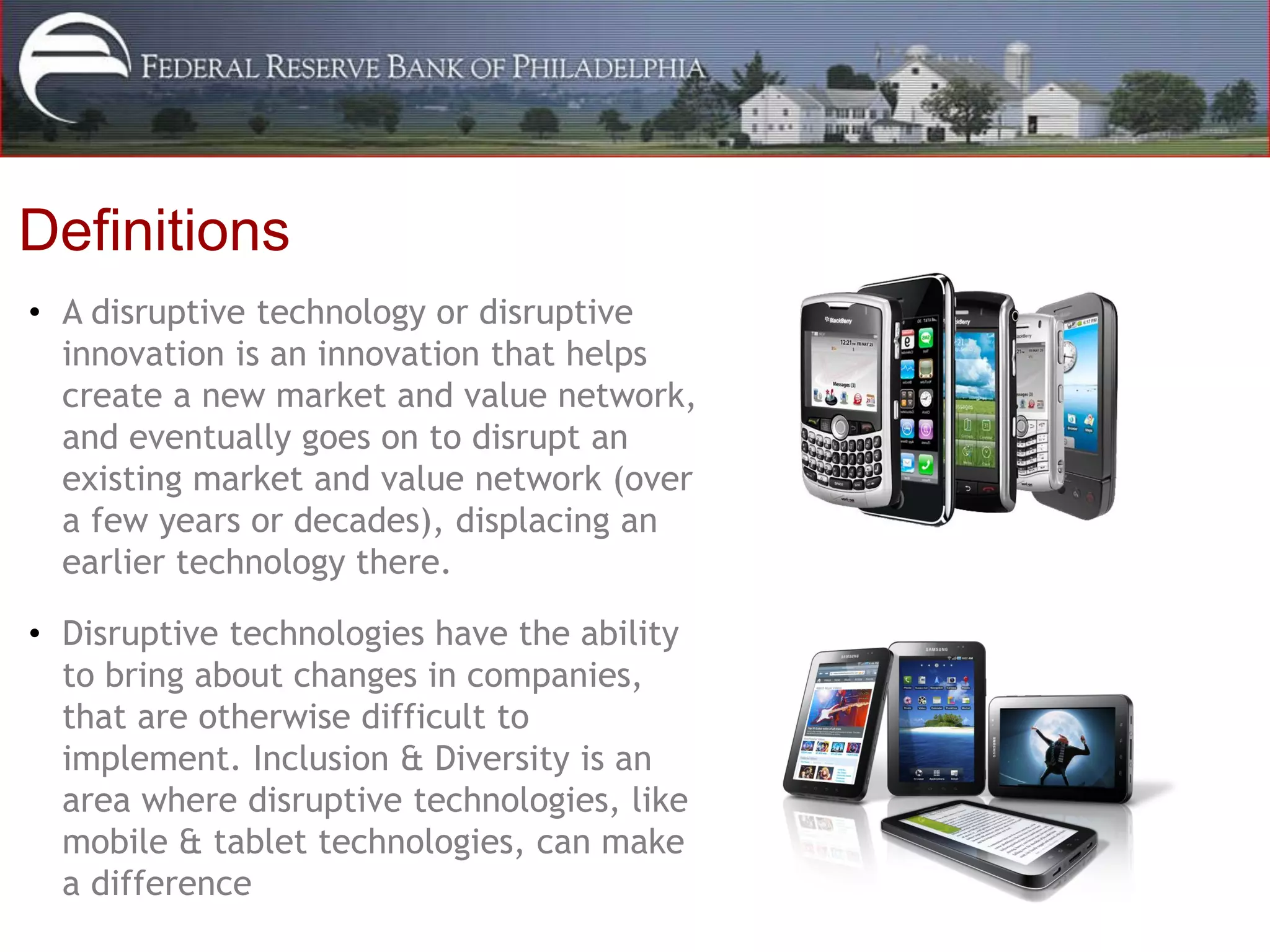 Definitions
• A disruptive technology or disruptive
  innovation is an innovation that helps
  create a new market and value network,
  and eventually goes on to disrupt an
  existing market and value network (over
  a few years or decades), displacing an
  earlier technology there.

• Disruptive technologies have the ability
  to bring about changes in companies,
  that are otherwise difficult to
  implement. Inclusion & Diversity is an
  area where disruptive technologies, like
  mobile & tablet technologies, can make
  a difference
 