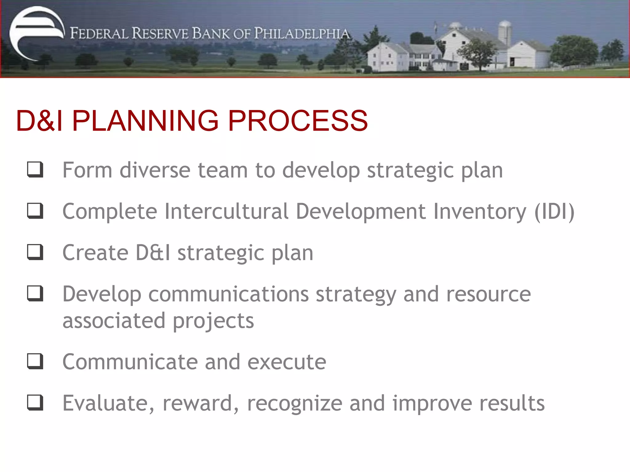 D&I PLANNING PROCESS
 Form diverse team to develop strategic plan
 Complete Intercultural Development Inventory (IDI)
 Create D&I strategic plan
 Develop communications strategy and resource
  associated projects
 Communicate and execute
 Evaluate, reward, recognize and improve results
 