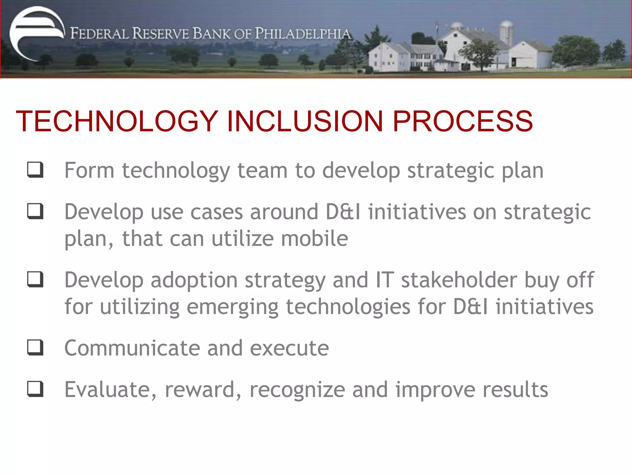 TECHNOLOGY INCLUSION PROCESS
 Form technology team to develop strategic plan
 Develop use cases around D&I initiatives on strategic
  plan, that can utilize mobile
 Develop adoption strategy and IT stakeholder buy off
  for utilizing emerging technologies for D&I initiatives
 Communicate and execute
 Evaluate, reward, recognize and improve results
 