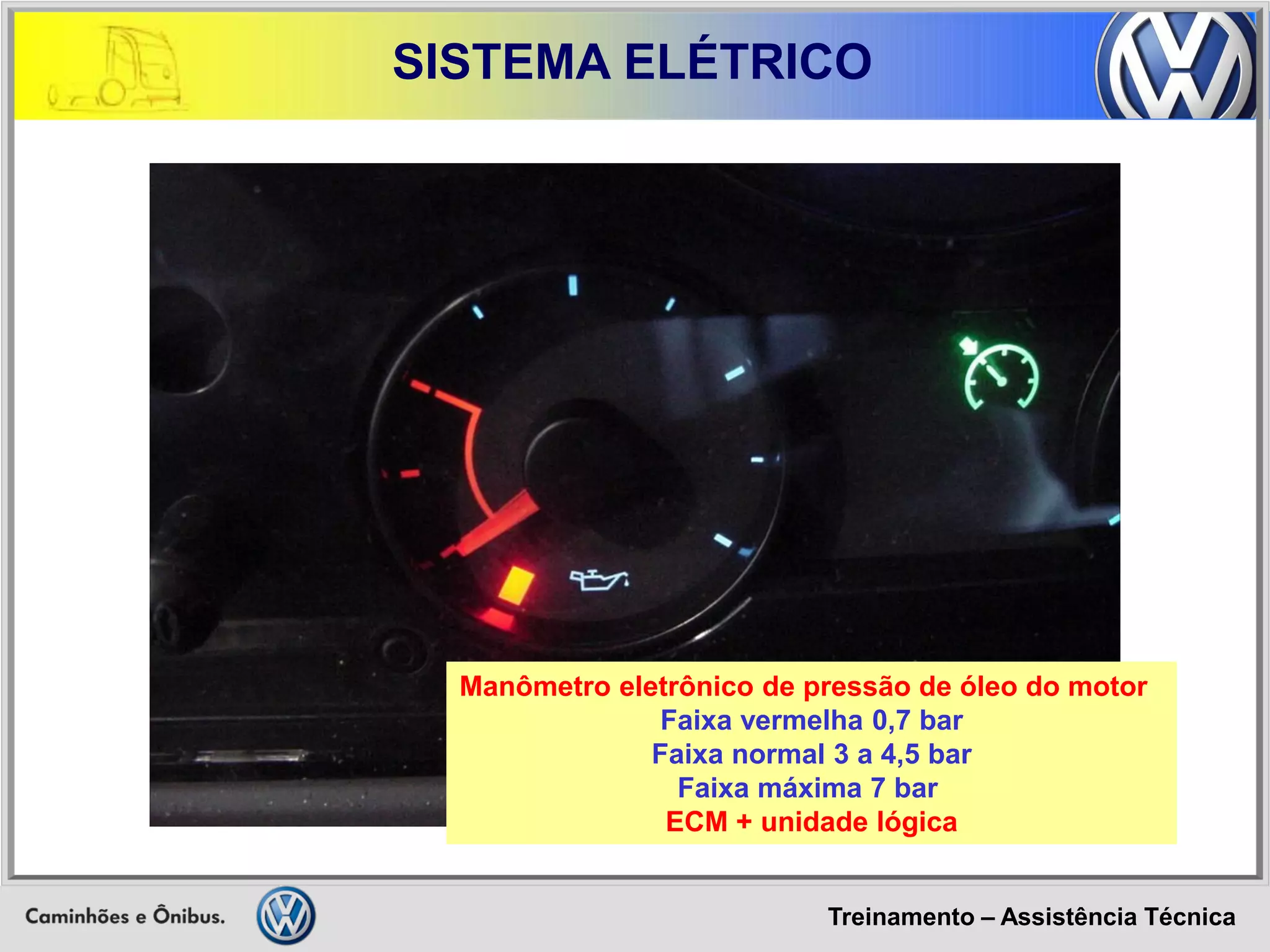 Treinamento – Assistência Técnica 
SISTEMA ELÉTRICO 
Manômetro eletrônico de pressão de óleo do motor 
Faixa vermelha 0,7 bar 
Faixa normal 3 a 4,5 bar 
Faixa máxima 7 bar 
ECM + unidade lógica  
