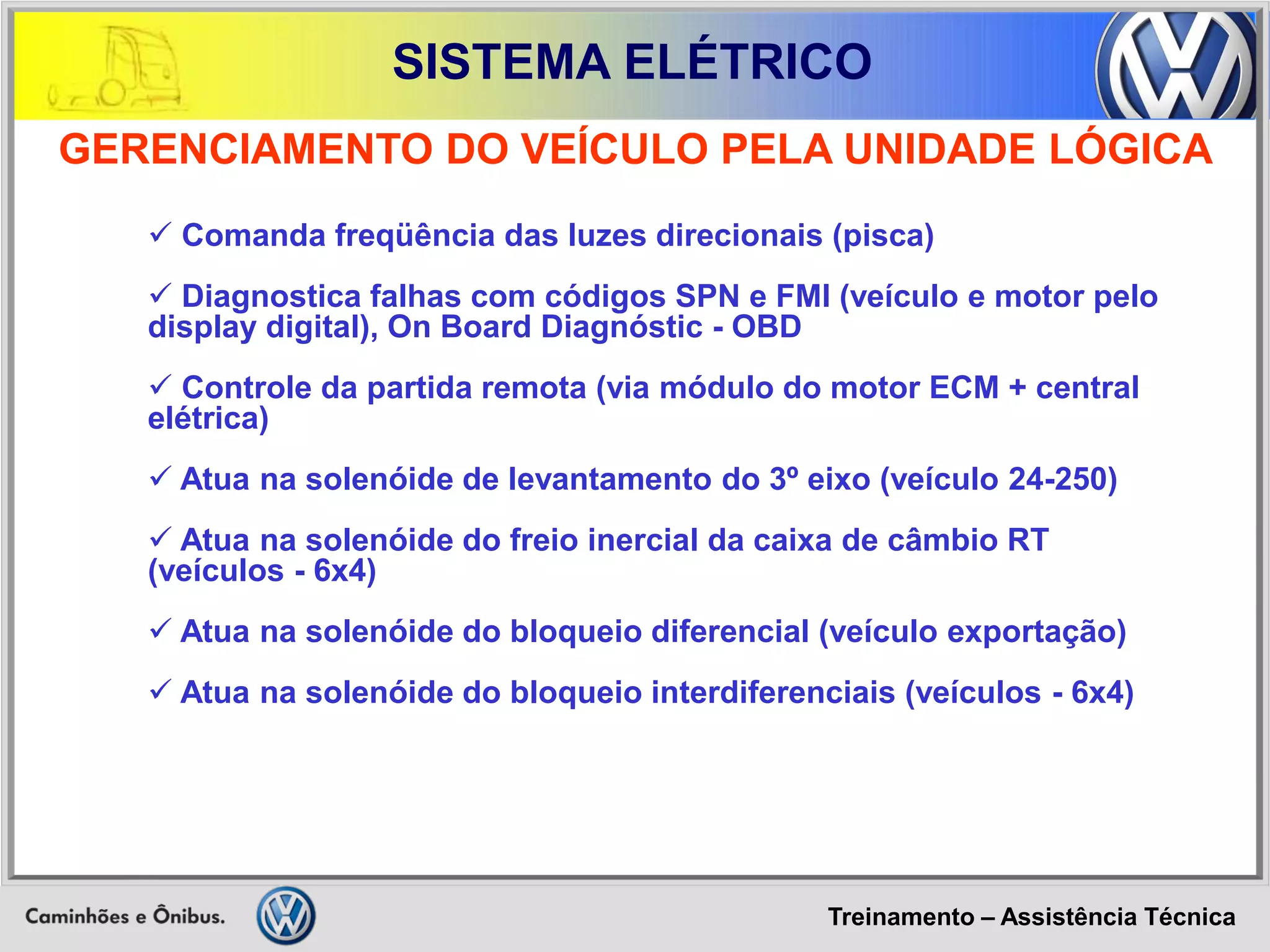 Treinamento – Assistência Técnica 
SISTEMA ELÉTRICO 
 Comanda freqüência das luzes direcionais (pisca) 
 Diagnostica falhas com códigos SPN e FMI (veículo e motor pelo display digital), On Board Diagnóstic - OBD 
 Controle da partida remota (via módulo do motor ECM + central elétrica) 
 Atua na solenóide de levantamento do 3º eixo (veículo 24-250) 
 Atua na solenóide do freio inercial da caixa de câmbio RT (veículos - 6x4) 
 Atua na solenóide do bloqueio diferencial (veículo exportação) 
 Atua na solenóide do bloqueio interdiferenciais (veículos - 6x4) 
GERENCIAMENTO DO VEÍCULO PELA UNIDADE LÓGICA  