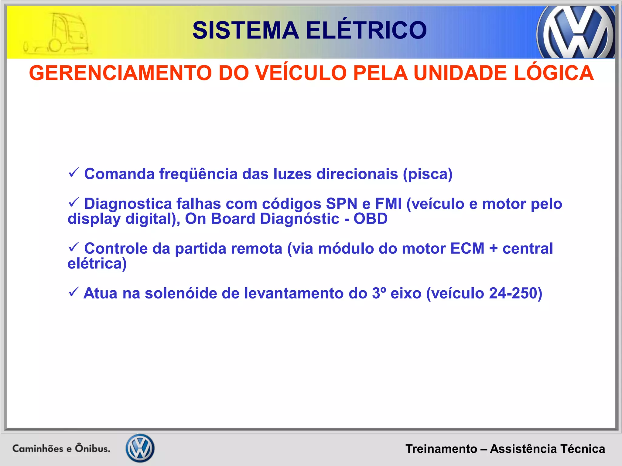 Treinamento – Assistência Técnica 
SISTEMA ELÉTRICO 
 Comanda freqüência das luzes direcionais (pisca) 
 Diagnostica falhas com códigos SPN e FMI (veículo e motor pelo display digital), On Board Diagnóstic - OBD 
 Controle da partida remota (via módulo do motor ECM + central elétrica) 
 Atua na solenóide de levantamento do 3º eixo (veículo 24-250) 
GERENCIAMENTO DO VEÍCULO PELA UNIDADE LÓGICA  