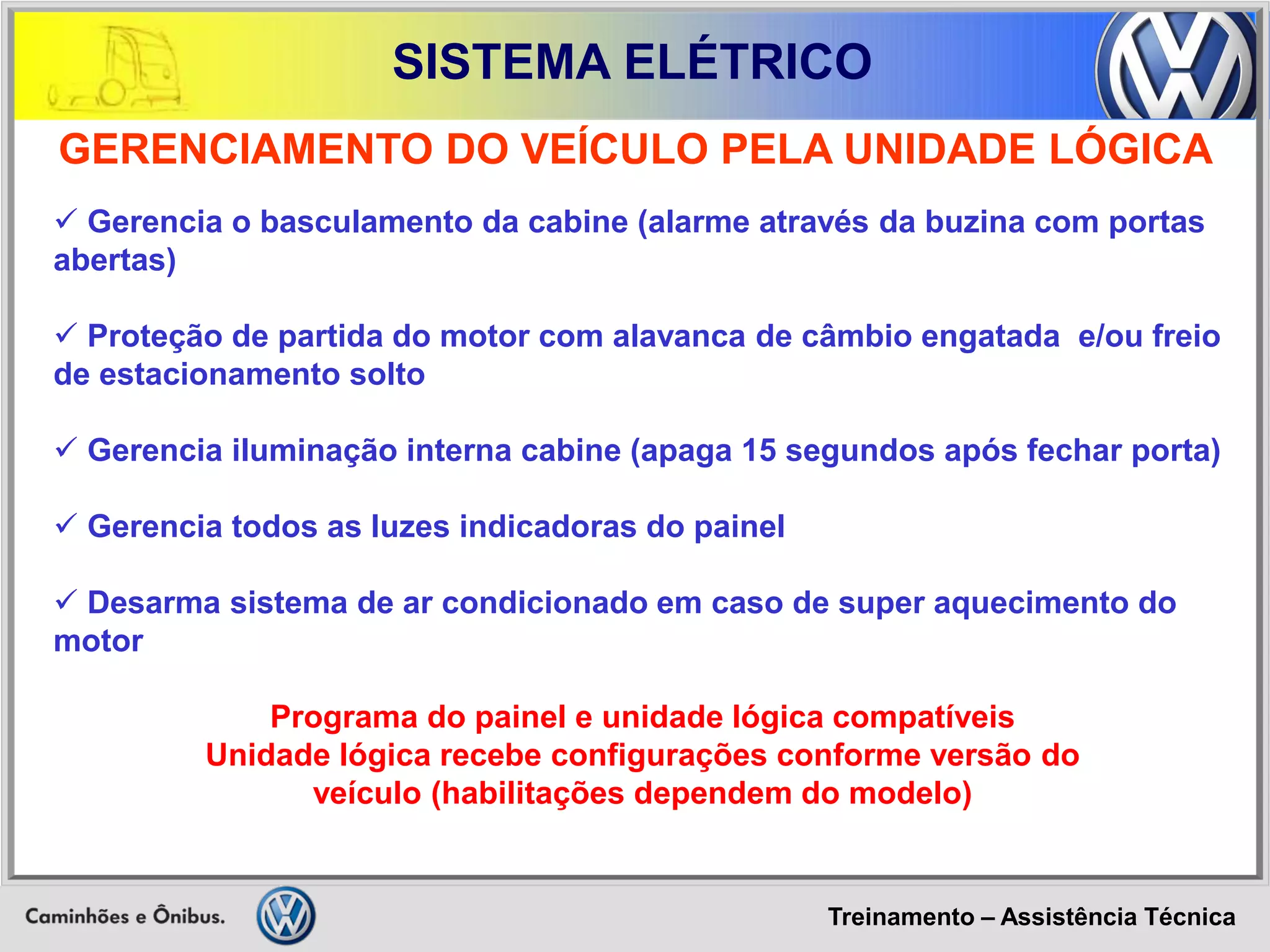 Treinamento – Assistência Técnica 
SISTEMA ELÉTRICO 
GERENCIAMENTO DO VEÍCULO PELA UNIDADE LÓGICA 
 Gerencia o basculamento da cabine (alarme através da buzina com portas abertas) 
 Proteção de partida do motor com alavanca de câmbio engatada e/ou freio de estacionamento solto 
 Gerencia iluminação interna cabine (apaga 15 segundos após fechar porta) 
 Gerencia todos as luzes indicadoras do painel 
 Desarma sistema de ar condicionado em caso de super aquecimento do motor 
Programa do painel e unidade lógica compatíveis 
Unidade lógica recebe configurações conforme versão do 
veículo (habilitações dependem do modelo)  