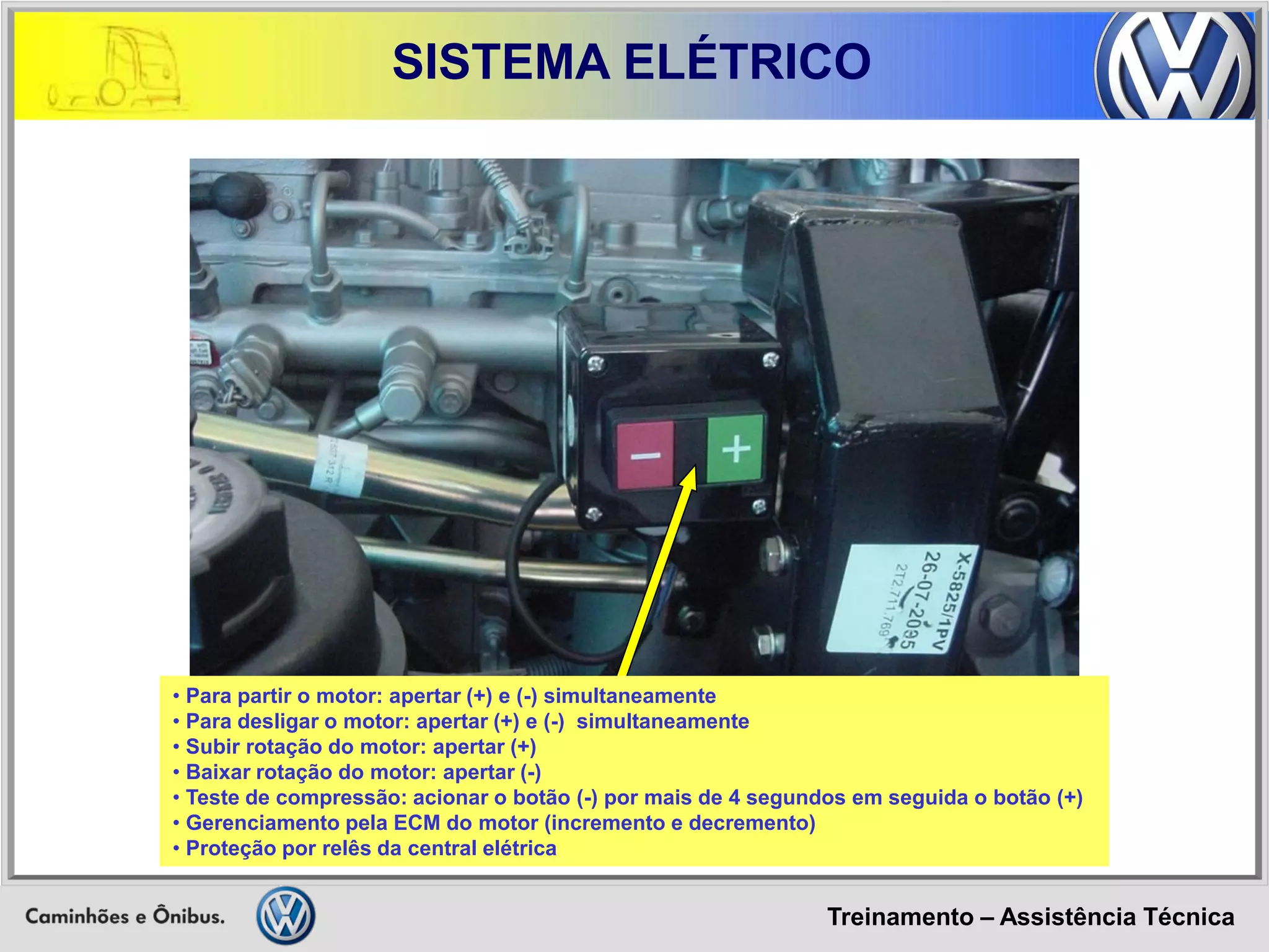 Treinamento – Assistência Técnica 
SISTEMA ELÉTRICO 
• Para partir o motor: apertar (+) e (-) simultaneamente 
• Para desligar o motor: apertar (+) e (-) simultaneamente 
• Subir rotação do motor: apertar (+) 
• Baixar rotação do motor: apertar (-) 
• Teste de compressão: acionar o botão (-) por mais de 4 segundos em seguida o botão (+) 
• Gerenciamento pela ECM do motor (incremento e decremento) 
• Proteção por relês da central elétrica  