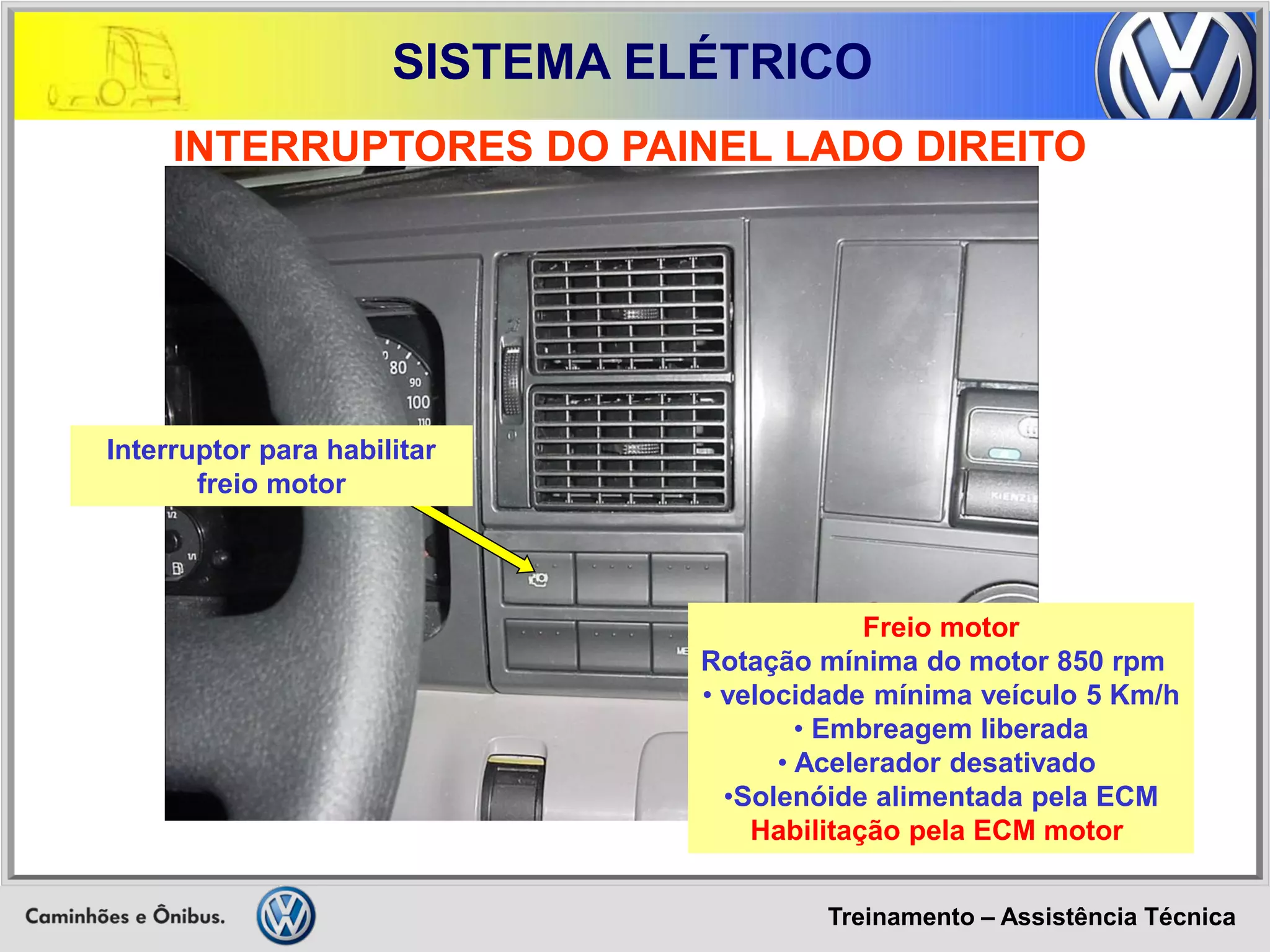 Treinamento – Assistência Técnica 
SISTEMA ELÉTRICO 
INTERRUPTORES DO PAINEL LADO DIREITO 
Freio motor Rotação mínima do motor 850 rpm 
• velocidade mínima veículo 5 Km/h 
• Embreagem liberada 
• Acelerador desativado 
•Solenóide alimentada pela ECM Habilitação pela ECM motor 
Interruptor para habilitar freio motor  