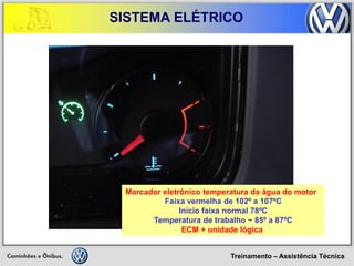 Treinamento – Assistência Técnica 
SISTEMA ELÉTRICO 
Marcador eletrônico temperatura da água do motor 
Faixa vermelha de 102º a 107ºC 
Início faixa normal 78ºC 
Temperatura de trabalho ~ 85º a 87ºC 
ECM + unidade lógica  