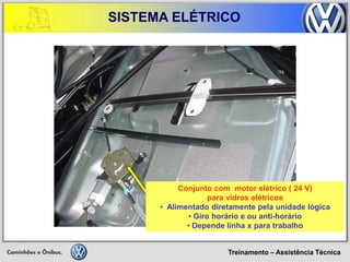 Treinamento – Assistência Técnica 
SISTEMA ELÉTRICO 
Conjunto com motor elétrico ( 24 V) para vidros elétricos 
• Alimentado diretamente pela unidade lógica 
• Giro horário e ou anti-horário 
• Depende linha x para trabalho  