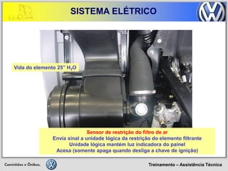 Treinamento – Assistência Técnica 
SISTEMA ELÉTRICO 
Sensor de restrição do filtro de ar 
Envia sinal a unidade lógica da restrição do elemento filtrante 
Unidade lógica mantém luz indicadora do painel 
Acesa (somente apaga quando desliga a chave de ignição) 
Vida do elemento 25” H2O  