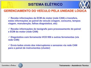 Treinamento – Assistência Técnica 
SISTEMA ELÉTRICO 
 Recebe informações da ECM do motor (rede CAN) e transfere, estas informações ao painel do veículo (viagem, consumo, tempos viagem, manutenção, falhas diagnóstico, etc) 
 Recebe informações do tacógrafo para processamento do painel e ECM do motor (rede CAN) 
 Diagnóstico com ferramenta VCO 950 e outras ferramentas (via rede CAN) 
 Envia todos sinais dos interruptores e sensores via rede CAN para o painel de instrumentos (cluster) 
GERENCIAMENTO DO VEÍCULO PELA UNIDADE LÓGICA  