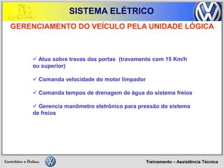 Treinamento – Assistência Técnica 
SISTEMA ELÉTRICO 
 Atua sobre travas das portas (travamento com 15 Km/h ou superior) 
 Comanda velocidade do motor limpador 
 Comanda tempos de drenagem de água do sistema freios 
 Gerencia manômetro eletrônico para pressão do sistema de freios 
GERENCIAMENTO DO VEÍCULO PELA UNIDADE LÓGICA  