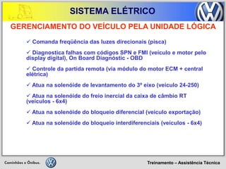 Treinamento – Assistência Técnica 
SISTEMA ELÉTRICO 
 Comanda freqüência das luzes direcionais (pisca) 
 Diagnostica falhas com códigos SPN e FMI (veículo e motor pelo display digital), On Board Diagnóstic - OBD 
 Controle da partida remota (via módulo do motor ECM + central elétrica) 
 Atua na solenóide de levantamento do 3º eixo (veículo 24-250) 
 Atua na solenóide do freio inercial da caixa de câmbio RT (veículos - 6x4) 
 Atua na solenóide do bloqueio diferencial (veículo exportação) 
 Atua na solenóide do bloqueio interdiferenciais (veículos - 6x4) 
GERENCIAMENTO DO VEÍCULO PELA UNIDADE LÓGICA  