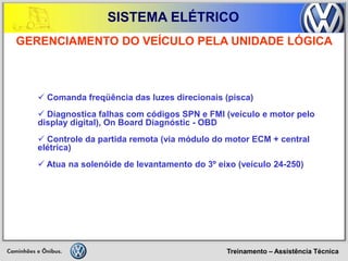 Treinamento – Assistência Técnica 
SISTEMA ELÉTRICO 
 Comanda freqüência das luzes direcionais (pisca) 
 Diagnostica falhas com códigos SPN e FMI (veículo e motor pelo display digital), On Board Diagnóstic - OBD 
 Controle da partida remota (via módulo do motor ECM + central elétrica) 
 Atua na solenóide de levantamento do 3º eixo (veículo 24-250) 
GERENCIAMENTO DO VEÍCULO PELA UNIDADE LÓGICA  