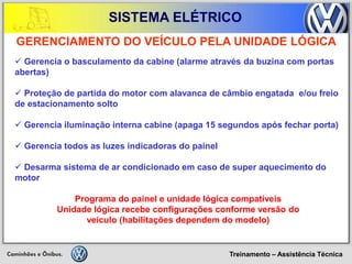 Treinamento – Assistência Técnica 
SISTEMA ELÉTRICO 
GERENCIAMENTO DO VEÍCULO PELA UNIDADE LÓGICA 
 Gerencia o basculamento da cabine (alarme através da buzina com portas abertas) 
 Proteção de partida do motor com alavanca de câmbio engatada e/ou freio de estacionamento solto 
 Gerencia iluminação interna cabine (apaga 15 segundos após fechar porta) 
 Gerencia todos as luzes indicadoras do painel 
 Desarma sistema de ar condicionado em caso de super aquecimento do motor 
Programa do painel e unidade lógica compatíveis 
Unidade lógica recebe configurações conforme versão do 
veículo (habilitações dependem do modelo)  