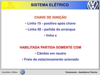 Treinamento – Assistência Técnica 
SISTEMA ELÉTRICO 
CHAVE DE IGNIÇÃO 
• Linha 15 - positivo após chave 
• Linha 50 - partida do arranque 
• linha x HABILITADA PARTIDA SOMENTE COM 
• Câmbio em neutro 
• Freio de estacionamento acionado  