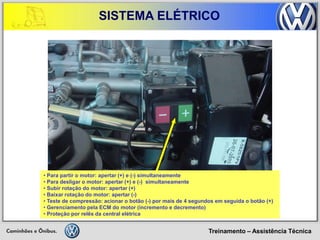 Treinamento – Assistência Técnica 
SISTEMA ELÉTRICO 
• Para partir o motor: apertar (+) e (-) simultaneamente 
• Para desligar o motor: apertar (+) e (-) simultaneamente 
• Subir rotação do motor: apertar (+) 
• Baixar rotação do motor: apertar (-) 
• Teste de compressão: acionar o botão (-) por mais de 4 segundos em seguida o botão (+) 
• Gerenciamento pela ECM do motor (incremento e decremento) 
• Proteção por relês da central elétrica  