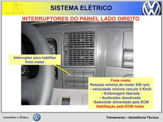 Treinamento – Assistência Técnica 
SISTEMA ELÉTRICO 
INTERRUPTORES DO PAINEL LADO DIREITO 
Freio motor Rotação mínima do motor 850 rpm 
• velocidade mínima veículo 5 Km/h 
• Embreagem liberada 
• Acelerador desativado 
•Solenóide alimentada pela ECM Habilitação pela ECM motor 
Interruptor para habilitar freio motor  
