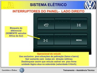 Treinamento – Assistência Técnica 
SISTEMA ELÉTRICO 
MENU 
INTERRUPTORES DO PAINEL- LADO DIREITO 
Operacional do veículo 
Uso exclusivo para situações de patinação (lama e barro) 
Sair somente com rodas em direção retilínea 
Desbloquear assim que veículo estiver em piso firme 
unidade lógica atua na solenóide (velocidade 0 Km/h) 
Bloqueio do 
diferencial 
(SOMENTE veículos 
África do Sul)  