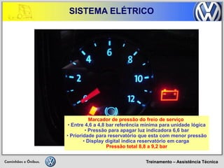 Treinamento – Assistência Técnica 
SISTEMA ELÉTRICO 
Marcador de pressão do freio de serviço 
• Entre 4,6 a 4,8 bar referência mínima para unidade lógica 
• Pressão para apagar luz indicadora 6,6 bar 
• Prioridade para reservatório que esta com menor pressão 
• Display digital indica reservatório em carga Pressão total 8,8 a 9,2 bar  