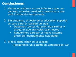 Conclusiones
 1.  Vemos un sistema en crecimiento y que, en
     general, muestra resultados positivos, y que
     está invirtiendo fuertemente.

 2.  Sin embargo, el costo de la educación superior
     es caro para la realidad del país.
       •  Debemos revisar duración de carreras y
          asegurar que aranceles sean justos
       •  Requerimos aprobar el nuevo sistema
          único de financiamiento estudiantil

 3.  El foco debe estar en la calidad
         •  Requerimos un sistema de acreditación 2.0
 