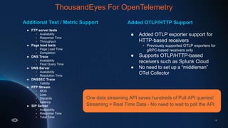 ThousandEyes for
OpenTelemetry
6
Additional Test / Metric Support
● FTP server tests
 Availability
 Response Time
 Throughput
● Page load tests
 Page Load Time
 Completion
● DNS Trace
 Availability
 Final Query Time
● DNS Server
 Availability
 Resolution Time
● DNSSEC Trace
 Validity
● RTP Stream
 MOS
 Loss
 Discards
 Latency
● SIP Server
 Availability
 Response Time
 Total Time
Added OTLP/HTTP Support
● Added OTLP exporter support for
HTTP-based receivers
 Previously supported OTLP exporters for
gRPC-based receivers only
● Supports OTLP/HTTP-based
receivers such as Splunk Cloud
● No need to set up a “middleman”
OTel Collector
One data streaming API saves hundreds of Pull API queries!
Streaming = Real Time Data - No need to wait to poll the API
ThousandEyes For OpenTelemetry
 