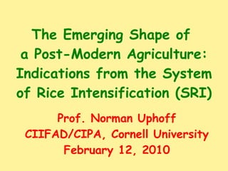 The Emerging Shape of  a Post-Modern Agriculture: Indications from the System of Rice Intensification (SRI) Prof. Norman Uphoff CIIFAD/CIPA, Cornell University February 12, 2010 