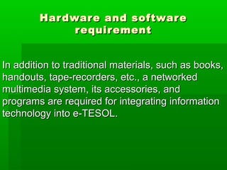 Hardware and softwareHardware and software
requirementrequirement
In addition to traditional materials, such as books,In addition to traditional materials, such as books,
handouts, tape-recorders, etc., a networkedhandouts, tape-recorders, etc., a networked
multimedia system, its accessories, andmultimedia system, its accessories, and
programs are required for integrating informationprograms are required for integrating information
technology into e-TESOL.technology into e-TESOL.
 