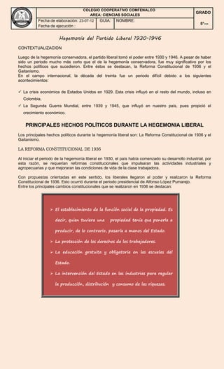 COLEGIO COOPERATIVO COMFENALCO 
AREA: CIENCIAS SOCIALES 
Hegemonía del Partido Liberal 1930-1946 
CONTEXTUALIZACION 
Luego de la hegemonía conservadora, el partido liberal tomó el poder entre 1930 y 1946. A pesar de haber 
sido un periodo mucho más corto que el de la hegemonía conservadora, fue muy significativo por los 
hechos políticos que sucedieron. Entre éstos se destacan, la Reforma Constitucional de 1936 y el 
Gaitanismo. 
En el campo internacional, la década del treinta fue un periodo difícil debido a los siguientes 
acontecimientos: 
 La crisis económica de Estados Unidos en 1929. Esta crisis influyó en el resto del mundo, incluso en 
Colombia. 
 La Segunda Guerra Mundial, entre 1939 y 1945, que influyó en nuestro país, pues propició el 
crecimiento económico. 
PRINCIPALES HECHOS POLÍTICOS DURANTE LA HEGEMONIA LIBERAL 
Los principales hechos políticos durante la hegemonía liberal son: La Reforma Constitucional de 1936 y el 
Gaitanismo. 
LA REFORMA CONSTITUCIONAL DE 1936 
Al iniciar el periodo de la hegemonía liberal en 1930, el país había comenzado su desarrollo industrial, por 
esta razón, se requerían reformas constitucionales que impulsaran las actividades industriales y 
agropecuarias y que mejoraran las condiciones de vida de la clase trabajadora. 
Con propuestas orientadas en este sentido, los liberales llegaron al poder y realizaron la Reforma 
Constitucional de 1936. Esto ocurrió durante el periodo presidencial de Alfonso López Pumarejo. 
Entre los principales cambios constitucionales que se realizaron en 1936 se destacan: 
 El establecimiento de la función social de la propiedad. Es 
decir, quien tuviera una propiedad tenía que ponerla a 
producir, de lo contrario, pasaría a manos del Estado. 
 La protección de los derechos de los trabajadores. 
 La educación gratuita y obligatoria en las escuelas del 
Estado. 
 La intervención del Estado en las industrias para regular 
la producción, distribución y consumo de las riquezas. 
GRADO 
5°--- 
Fecha de elaboración: 23-07-12 
Fecha de ejecución : 
GUIA: NOMBRE: 
 