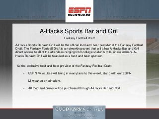 A-Hacks Sports Bar and Grill
Fantasy Football Draft
A-Hacks Sports Bar and Grill will be the official food and beer provider at the Fantasy Football
Draft. The Fantasy Football Draft is a networking event that will allow A-Hacks Bar and Grill
direct access to all of the attendees ranging from college students to business owners. A-
Hacks Bar and Grill will be featured as a food and beer sponsor.
As the exclusive food and beer provider of the Fantasy Football Draft:
• ESPN Milwaukee will bring in many fans to this event, along with our ESPN
Milwaukee on-air talent.
• All food and drinks will be purchased through A-Hacks Bar and Grill
 