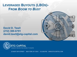 LEVERAGED BUYOUTS (LBOS)-
   FROM BOOM TO BUST


          PRESENTATION TITLE GOES HERE

David D. Tawil
(212) 300-6791
david.tawil@etg-capital.com




      V E N D O R P R O TE C TI O N W H E N I T C O U N TS


      25 WEST 39TH STREET               NEW YORK, NY 10018         212.300.6700   WWW.ETG-CAPITAL.COM

                                25 WEST 39TH STREET          NEW YORK, NY 10018   212.300.6700   WWW.ETG-CAPITAL.COM
 