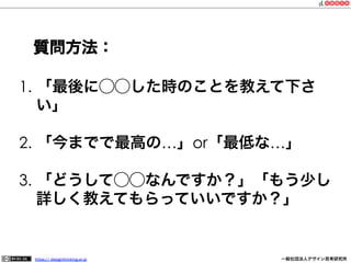 質問方法：
1.  「最後に⃝⃝した時のことを教えて下さ
い」
2.  「今までで最高の…」or「最低な…」
3.  「どうして⃝⃝なんですか？」「もう少し
詳しく教えてもらっていいですか？」

https:// designthinking.or.jp  

   

 

一般社団法人デザイン思考研究所

 