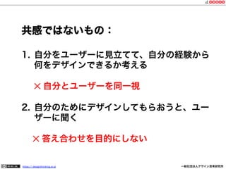 共感ではないもの：
1.  自分をユーザーに見立てて、自分の経験から
何をデザインできるか考える
✕ 自分とユーザーを同一視
2.  自分のためにデザインしてもらおうと、ユー
ザーに聞く
  ✕ 答え合わせを目的にしない
https:// designthinking.or.jp  

   

 

一般社団法人デザイン思考研究所

 