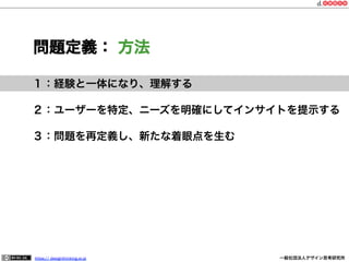 問題定義： 方法
１：経験と一体になり、理解する
２：ユーザーを特定、ニーズを明確にしてインサイトを提示する
３：問題を再定義し、新たな着眼点を生む

https:// designthinking.or.jp  

   

 

一般社団法人デザイン思考研究所

 