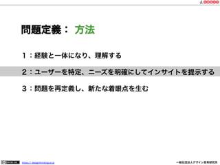 問題定義： 方法
１：経験と一体になり、理解する
２：ユーザーを特定、ニーズを明確にしてインサイトを提示する
３：問題を再定義し、新たな着眼点を生む

https:// designthinking.or.jp  

   

 

一般社団法人デザイン思考研究所

 